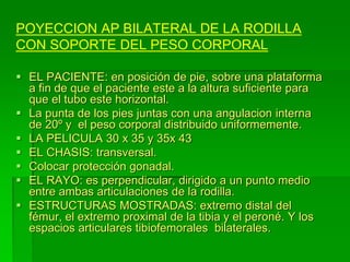 POYECCION AP BILATERAL DE LA RODILLA
CON SOPORTE DEL PESO CORPORAL
 EL PACIENTE: en posición de pie, sobre una plataforma
a fin de que el paciente este a la altura suficiente para
que el tubo este horizontal.
 La punta de los pies juntas con una angulacion interna
de 20º y el peso corporal distribuido uniformemente.
 LA PELICULA 30 x 35 y 35x 43
 EL CHASIS: transversal.
 Colocar protección gonadal.
 EL RAYO: es perpendicular, dirigido a un punto medio
entre ambas articulaciones de la rodilla.
 ESTRUCTURAS MOSTRADAS: extremo distal del
fémur, el extremo proximal de la tibia y el peroné. Y los
espacios articulares tibiofemorales bilaterales.
 