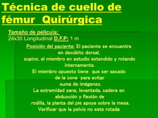 Técnica de cuello de
fémur Quirúrgica
Tamaño de película:
24x30 Longitudinal D.F.P: 1 m
Posición del paciente: El paciente se encuentra
en decúbito dorsal,
supino, el miembro en estudio extendido y rotando
internamente.
El miembro opuesto tiene que ser sacado
de la zona para evitar
suma de imágenes.
La extremidad sana, levantada, cadera en
abducción y flexión de
rodilla, la planta del pie apoya sobre la mesa.
Verificar que la pelvis no este rotada
 