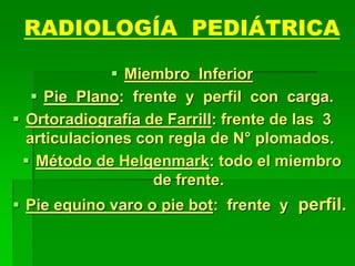 RADIOLOGÍA PEDIÁTRICA
 Miembro Inferior
 Pie Plano: frente y perfil con carga.
 Ortoradiografía de Farrill: frente de las 3
articulaciones con regla de N° plomados.
 Método de Helgenmark: todo el miembro
de frente.
 Pie equino varo o pie bot: frente y perfil.
 