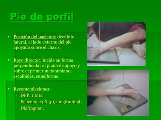 Pie de perfil
 Posición del paciente: decúbito
lateral, el lado externo del pie
apoyado sobre el chasis.
 Rayo director: incide en forma
perpendicular al plano de apoyo y
sobre el primer metatarsiano,
escafoides, cuneiforme.
 Recomendaciones:
 DFP: 1 Mts.
 Película: 24 X 30, longitudinal.
 Diafragmar.
 