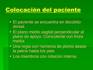 Colocación del paciente
 El paciente se encuentra en decúbito
dorsal.
 El plano medio sagital perpendicular al
plano de apoyo. Coincidente con línea
media.
 Una regla con números de plomo desde
la pelvis hasta los pies.
 Los miembros con rotación interna.
 