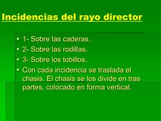 Incidencias del rayo director
 1- Sobre las caderas.
 2- Sobre las rodillas.
 3- Sobre los tobillos.
 Con cada incidencia se traslada el
chasis. El chasis se los divide en tras
partes, colocado en forma vertical.
 