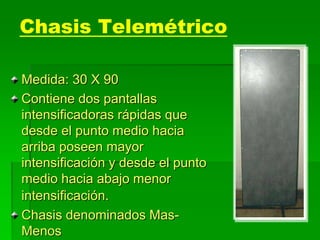 Chasis Telemétrico
Medida: 30 X 90
Contiene dos pantallas
intensificadoras rápidas que
desde el punto medio hacia
arriba poseen mayor
intensificación y desde el punto
medio hacia abajo menor
intensificación.
Chasis denominados Mas-
Menos
 