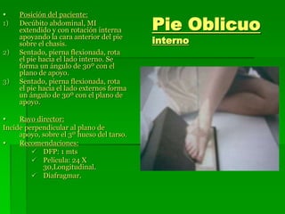 Pie Oblicuo
interno
 Posición del paciente:
1) Decúbito abdominal, MI
extendido y con rotación interna
apoyando la cara anterior del pie
sobre el chasis.
2) Sentado, pierna flexionada, rota
el pie hacia el lado interno. Se
forma un ángulo de 30º con el
plano de apoyo.
3) Sentado, pierna flexionada, rota
el pie hacia el lado externos forma
un ángulo de 30º con el plano de
apoyo.
 Rayo director:
Incide perpendicular al plano de
apoyo, sobre el 3º hueso del tarso.
 Recomendaciones:
 DFP: 1 mts
 Película: 24 X
30,Longitudinal.
 Diafragmar.
 