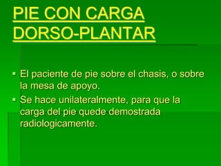 PIE CON CARGA
DORSO-PLANTAR
 El paciente de pie sobre el chasis, o sobre
la mesa de apoyo.
 Se hace unilateralmente, para que la
carga del pie quede demostrada
radiologicamente.
 