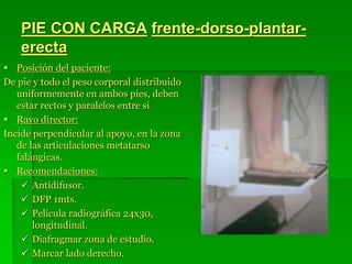 PIE CON CARGA frente-dorso-plantar-
erecta
 Posición del paciente:
De pie y todo el peso corporal distribuido
uniformemente en ambos pies, deben
estar rectos y paralelos entre si
 Rayo director:
Incide perpendicular al apoyo, en la zona
de las articulaciones metatarso
falángicas.
 Recomendaciones:
 Antidifusor.
 DFP 1mts.
 Película radiográfica 24x30,
longitudinal.
 Diafragmar zona de estudio.
 Marcar lado derecho.
 