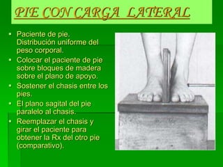PIE CON CARGA LATERAL
 Paciente de pie.
Distribución uniforme del
peso corporal.
 Colocar el paciente de pie
sobre bloques de madera
sobre el plano de apoyo.
 Sostener el chasis entre los
pies.
 El plano sagital del pie
paralelo al chasis.
 Reemplazar el chasis y
girar el paciente para
obtener la Rx del otro pie
(comparativo).
 