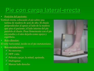 Pie con carga lateral-erecta
 Posición del paciente:
Vertical erecta, colocando el pie sobre una
tarima de madera de 5cm de alto. El chasis
perpendicular al apoyo al lado de la madera
que pisa el paciente, el lado interno del pie
paralelo al chasis. Pisar firmemente con el pie
en estudio y el otro dejarlo como apoyo y
equilibrio.
 Rayo director:
El tubo horizontal, incide en el 5to metatarsiano.
 Recomendaciones:
 No moverse.
 DFP 1 mts.
 Película 24x30, la mitad, apaisada.
 Diafragmar.
 Marcar lado derecho
 