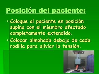 Posición del paciente:
 Coloque al paciente en posición
supina con el miembro afectado
completamente extendido.
 Colocar almohada debajo de cada
rodilla para aliviar la tensión.
 