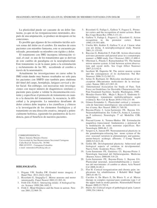 IMAGINERÍA MOTORA GRADUADA EN EL SÍNDROME DE MIEMBRO FANTASMA CON DOLOR 215 
La plasticidad puede ser causante de un dolor fan-tasma, 
ya que en las reorganizaciones neuronales, des-pués 
de una amputación, se produce un desajuste en las 
conexiones. 
Es posible que algunos de los estímulos táctiles acti-ven 
zonas del dolor en el cerebro. En muchos de estos 
pacientes con miembro fantasma, este se encuentra pa-ralizado, 
presentando su miembro con rigidez y dolor. 
El tratamiento con IMG incorpora información vi-sual, 
el cual es uno de los tratamientos que se derivan 
de este cambio de paradigma en la neuroplasticidad. 
Este tratamiento va de la mano junto a la estimulación 
y reclutamiento de las NE, accediendo al cerebro a 
través de la neuromatrix. 
Actualmente las investigaciones en curso sobre la 
IMG están dando muy buenos resultados no solo para 
los pacientes con SMFD sino también para síndrome 
del túnel del carpo, hemiplejía, latigazo cervical y do-lor 
facial. Sin embargo, son necesarias más investiga-ciones 
con mayor número de diagnósticos similares y 
paciente para ayudar a validar la documentación exis-tente 
y especificar el protocolo de tratamiento en cuan-to 
a la duración del tratamiento, la secuencia, la difi-cultad 
y la progresión. La naturaleza desafiante de 
dolor crónico debe inspirar a los científicos y clínicos 
a la investigación de los elementos fisiológicos y el 
tratamiento en una dirección creativa, integral y poten-cialmente 
holística, siguiendo los parámetros de la evi-dencia, 
para el beneficio de nuestros pacientes. 
BIBLIOGRAFÍA 
1. Priganc VW, Stralka SW. Graded motor imagery. J 
Hand Ther. 2011;24(2):164-8. 
2. Rizzolatti G, Singaglia C. Mirror neurons and motor 
intentionally. Funct Neurol 2002;22:205-10. 
3. Frith CD, Frith U. Interacting minds: A biological ba-sis. 
Science 1999;286:1692-5. 
4. Frith U. Mind blindness and the brain in autism. Neu-ron 
2001;32:969-79. 
5. Rizzolatti G, Fadiga L, Gallese V, Fogassi L. Premo-tor 
cortex and the recognition of motor actions. Brain 
Res Cogn Brain Res 1996;3:131-41. 
6. Gallese V, Fadiga L, Fogassi L, Rizzolatti G. Action 
recognition in the premotor cortex. Brain 
1996;119:593-609. 
7. Umilta MA, Kohler E, Gallese V, et al. I know what 
you are doing. A neurophysiological study. Neuron 
2001;31:155-65. 
8. Buccino G, Binkofski F, Fink GR. Action observation 
activates premotor and parietal areas in a somatotopic 
manner: a fMRI study. Eur J Neurosci 2001;13:400-4. 
9. Oberman L, Pineda J, Ramachandran VS. The human 
mirror neuron system: A link between action observa-tion 
and social skills. Soc Cogn Affect Neurosci 
2007;2(1):62-6. 
10. Iacoboni M, Dapretto M. The mirror neuron system 
and the consequences of its dysfunction. Nat Rev 
Neurosci 2006;7(12):942-51. 
11. Julius D, Basbaum AI. Molecular mechanisms of no-ciception 
(Mecanismos moleculares de la nocicep-ción). 
Nature 2001;413:203-10. 
12. 1International Association for Study of Pain. Task 
Force on Guidelines for Desirable Characteristics for 
Pain Treatment Facilities. Seattle, Washington, 1990. 
13. Morales-Osorio MA, Mejia J, Reyes E. Síndrome fi-bromiálgico: 
tratamiento multidisciplinario según 
evidencia. Rev Col de Reum 2010;17(4):231-44. 
14. Gómez-Fernández L. Plasticidad cortical y restaura-ción 
de funciones neurológicas: una actualización so-bre 
el tema. Rev Neurol 2000;31:749-56. 
15. Bayona-Prieto J, Leon-Sarmiento FE, Bayona EA. 
Neurorehabilitation. En: Uribe CS, Arana A, Lorenza-na 
P (editores). Neurología. 7ª ed. Medellín: CIB; 
2009. 
16. Pascual-Leone A, Tormos-Muñoz JM. Estimulación 
magnética transcraneal: fundamentos y potencial de 
la modulación de redes neuronas específicas. Rev 
Neurología 2008;46:3 -10. 
17. Sergeeva A, Jansen HT. Neuroanatomical plasticity in 
the gonadotropin-releasing hor mone system of the 
ewe: seasonal variation in glutamatergic and gamma-amino- 
butyric acidergic afferents. J Comp Neurol 
2009;515:615-28. 
18. Gollin BS. Developmental plasticity: behavioral and 
biological aspects of variation in develpomental. 
Nueva York: Academic Press; 1981. 
19. León-Sarmiento FE, Gutiérrez CI, Bayona-Prieto J. 
Neurología funcional del blefaroespasmo. Medicina 
(Buenos Aires) 2008;68:318-24. 
20. León-Sarmiento FE, Bayona-Prieto J, Bayona EA. 
Plasticidad neuronal, neurorrehabilitación y trastor-nos 
del movimiento: el cambio es ahora. Acta Neurol 
Col 2008;24:40-2. 
21. Flor H. Cortical reorganization and chronic pain: im-plications 
for rehabilitation. J Rehabil Med Suppl 
2003;41:66-72. 
22. Cacchio A, De Blasis E, De Blasis V, et al. Mirror 
therapy in complex regional pain syndrome type 1 of 
the upper limb in stroke patients. Neurorehabil Neural 
Repair 2009;23:792-9. 
23. Harris AJ. Cortical origin of pathological pain. Lancet 
1999;354:1464-6. 
CORRESPONDENCIA: 
Marco Antonio Morales-Osorio 
Universidad de San Buenaventura Seccional Cartagena 
Calle Real de Ternera No. 30-966 
PBX 6535555 - Cartagena-Colombia 
e-mail: mmoraleso@usbctg.edu.co 
 
