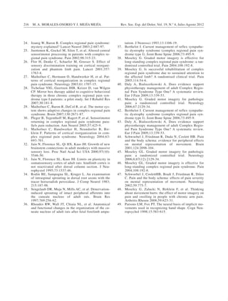 216 M. A. MORALES-OSORIO Y J. MEJÍA MEJÍA Rev. Soc. Esp. del Dolor, Vol. 19, N.º 4, Julio-Agosto 2012 
24. Jeanig W, Baron R. Complex regional pain syndrome: 
mystery explained? Lancet Neurol 2003;2:687-97. 
25. Juottonen K, Gockel M, Silen T, et al. Altered central 
sensorimotor processing in patients with complex re-gional 
pain syndrome. Pain 2002;98:315-23. 
26. Flor H, Denke C, Schaefer M, Grusser S. Effect of 
sensory discrimination training on cortical reorgani-zation 
and phantom limb pain. Lancet 2001;357: 
1763-4. 
27. Maihofner C, Hermann O, Handwerker H, et al. Pat-terns 
of cortical reorganization in complex regional 
pain syndrome. Neurology 2003;61:1707-15. 
28. Tichelaar YIG, Geertzen JHB, Keizer D, van Wilgen 
CP. Mirror box therapy added to cognitive behavioral 
therapy in three chronic complex regional pain syn-drome 
type I patients: a pilot study. Int J Rehabil Res 
2007;30:181-8. 
29. Maihofner C, Baron R, DeCol R, et al. The motor sys-tem 
shows adaptive changes in complex regional pain 
syndrome. Brain 2007;130:2671-87. 
30. Pleger B, Tegenthoff M, Ragert P, et al. Sensorimotor 
returning in complex regional pain syndrome para-llels 
pain reduction. Ann Neurol 2005;57:425-9. 
31. Maihofner C, Handwerker H, Neundorfer B, Bir-klein 
F. Patterns of cortical reorganization in com-plex 
regional pain syndrome. Neurology 2004;63: 
693-701. 
32. Jain N, Florence SL, Qi HX, Kaas JH. Growth of new 
brainstem connections in adult monkeys with massive 
sensory loss. Proc Natl Acad Sci USA 2000;97(10): 
5546-50. 
33. Jain N, Florence SL, Kaas JH. Limits on plasticity in 
somatosensory cortex of adult rats: hindlimb cortex is 
not reactivated after dorsal column section. J Neu-rophysiol 
1995;73:1537-46. 
34. Rodin BE, Sampogna SL, Kruger L. An examination 
of intraspinal sprouting in dorsal root axons with the 
tracer horseradish peroxidase. J Comp Neurol 1983; 
215:187-98. 
35. Sengelaub DR, Muja N, Mills AC, et al. Denervation-induced 
sprouting of intact peripheral afferents into 
the cuneate nucleus of adult rats. Brain Res 
1997;769:256-62. 
36. Rhoades RW, Wall JT, Chiaia NL, et al. Anatomical 
and functional changes in the organization of the cu-neate 
nucleus of adult rats after fetal forelimb ampu-tation. 
J Neurosci 1993;13:1106-19. 
37. Berthelot J. Current management of reflex sympathe-tic 
dystrophy syndrome (complex regional pain syn-drome 
type I). Joint Bone Spine 2006;73:495-9. 
38. Moseley G. Graded motor imagery is effective for 
long-standing complex regional pain syndrome: a ran-domised 
controlled trial. Pain 2004;108:192-8. 
39. Moseley G. Is successful rehabilitation of complex 
regional pain syndrome due to sustained attention to 
the affected limb? A randomised clinical trial. Pain 
2005;114:54-6. 
40. Daly A, Bialocerkowski A. Does evidence support 
physiotherapy management of adult Complex Regio-nal 
Pain Syndrome Type One? A systematic review. 
Eur J Pain 2009;13:339-53. 
41. Moseley G. Graded motor imagery for pathologic 
pain: a randomized controlled trial. Neurology 
2006;67:2129-34. 
42. Berthelot J. Current management of reflex sympathe-tic 
dystrophy syndrome (complex regional pain syn-drome 
type I). Joint Bone Spine 2006;73:495-9. 
43. Daly A, Bialocerkowski A. Does evidence support 
physiotherapy management of adult Complex Regio-nal 
Pain Syndrome Type One? A systematic review. 
Eur J Pain 2009;13:339-53. 
44. Schwoebel J, Friedman R, Duda N, Coslett HB. Pain 
and the body schema: evidence for peripheral effects 
on mental representation of movement. Brain 
2001;124:2098-104. 
45. Moseley GL. Graded motor imagery for pathologic 
pain: a randomized controlled trial. Neurology 
2006;6;67(12):2129-34. 
46. Moseley GL. Graded motor imagery is effective for 
long-standing complex regional pain syndrome. Pain 
2004;108:192-8. 
47. Schwoebel J, CoslettHB, Bradt J, Friedman R, Dileo 
C. Pain and the body schema: effects of pain severity 
on mental representation of movement. Neurology 
2002;59:775-7. 
48. Moseley G, Zalucki N, Birklein F, et al. Thinking 
about movement hurts: the effect of motor imagery on 
pain and swelling in people with chronic arm pain. 
Arthritis Rheum 2008;59:623-31. 
49. Parsons LM, Fox PT. The neural basis of implicit mo-vements 
used in recognizing hand shape. Cogn Neu-ropsychol 
1998;15:583-615. 
