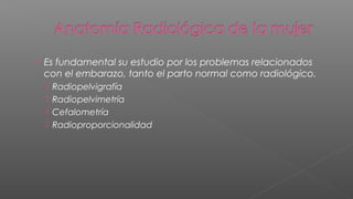 › Es fundamental su estudio por los problemas relacionados
 con el embarazo, tanto el parto normal como radiológico.
     Radiopelvigrafía
     Radiopelvimetría
     Cefalometría
     Radioproporcionalidad
 