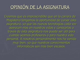 OPINIÓN DE LA ASIGNATURA Creemos que es imprescindible que en la carrera de Magisterio tengamos la oportunidad de cursar ésta asignatura, ya que las nuevas tecnologías cada vez aparecen más en nuestras vidas y conocerlas a través de ésta asignatura nos puede ser útil para cuando seamos profesores o para nuestra vida personal. A nosotros personalmente nos ha venido muy bien, ya que nuestros conocimientos informáticos son más bien escasos. 