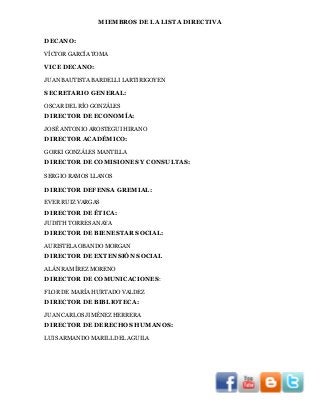 MIEMBROS DE LA LISTA DIRECTIVA
DECANO:
VÍCTOR GARCÍA TOMA

VICE DECANO:
JUAN BAUTISTA BARDELLI LARTIRIGOYEN

SECRETARIO GENERAL:
OSCAR DEL RÍO GONZÁLES

DIRECTOR DE ECONOMÍA:
JOSÉ ANTONIO AROSTEGUI HIRANO

DIRECTOR ACADÉMICO:
GORKI GONZÁLES MANTILLA

DIRECTOR DE COMISIONES Y CONSULTAS:
SERGIO RAMOS LLANOS

DIRECTOR DEFENSA GREMIAL:
EVER RUIZ VARGAS

DIRECTOR DE ÉTICA:
JUDITH TORRES ANAYA

DIRECTOR DE BIENESTAR SOCIAL:
AURISTELA OBANDO MORGAN

DIRECTOR DE EXTENSIÓN SOCIAL
ALÁN RAMÍREZ MORENO

DIRECTOR DE COMUNICACIONES:
FLOR DE MARÍA HURTADO VALDEZ

DIRECTOR DE BIBLIOTECA:
JUAN CARLOS JIMÉNEZ HERRERA

DIRECTOR DE DERECHOS HUMANOS:
LUIS ARMANDO MARILL DEL AGUILA

 