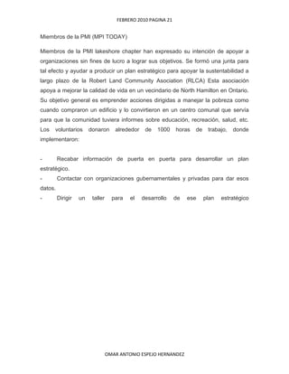 Miembros de la PMI (MPI TODAY)<br />Miembros de la PMI lakeshore chapter han expresado su intención de apoyar a organizaciones sin fines de lucro a lograr sus objetivos. Se formó una junta para tal efecto y ayudar a producir un plan estratégico para apoyar la sustentabilidad a largo plazo de la Robert Land Community Asociation (RLCA) Esta asociación apoya a mejorar la calidad de vida en un vecindario de North Hamilton en Ontario. Su objetivo general es emprender acciones dirigidas a manejar la pobreza como cuando compraron un edificio y lo convirtieron en un centro comunal que servía para que la comunidad tuviera informes sobre educación, recreación, salud, etc.Los voluntarios donaron alrededor de 1000 horas de trabajo, donde implementaron: - Recabar información de puerta en puerta para desarrollar un plan estratégico.- Contactar con organizaciones gubernamentales y privadas para dar esos datos.- Dirigir un taller para el desarrollo de ese plan estratégico<br />