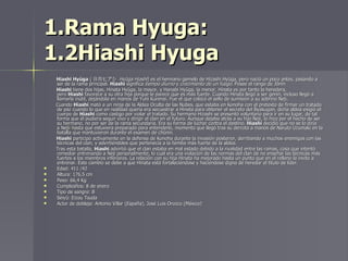 1.Rama Hyuga: 1.2Hiashi Hyuga Hiashi Hyūga  ( 日向ヒアシ  Hyūga Hiashi ) es el hermano gemelo de Hizashi Hyūga, pero nació un poco antes, pasando a ser de la rama principal.  Hiashi  significa  tiempo diurno  y  crecimiento de un fuego . Posee el rango de Jōnin Hiashi  tiene dos hijas, Hinata Hyūga, la mayor, y Hanabi Hyūga, la menor. Hinata es por tanto la heredera, pero  Hiashi  favorece a su otra hija porque le parece que es más fuerte. Cuando Hinata llegó a ser genin, incluso llegó a llamarla inútil, dejándola en manos de Yuhi Kurenai. Fue el que colocó el sello de sumisión a su sobrino Neji. Cuando  Hiashi  mató a un ninja de la Aldea Oculta de las Nubes, que estaba en Konoha con el pretexto de firmar un tratado de paz cuando lo que en realidad quería era secuestrar a Hinata para obtener el secreto del Byakugan, dicha aldea exigió el cuerpo de  Hiashi  como castigo por violar el tratado. Su hermano Hizashi se presentó voluntario para ir en su lugar, de tal forma que él pudiera seguir vivo y dirigir el clan en el futuro. Aunque dejaba atrás a su hijo Neji, lo hizo por el hecho de ser su hermano, no por ser de la rama secundaria. Era su forma de luchar contra el destino.  Hiashi  decidió que no se lo diría a Neji i  hasta que estuviera preparado para entenderlo, momento que llegó tras su derrota a manos de Naruto Uzumaki en la batalla que mantuvieron durante el examen de chūnin. Hiashi  participó activamente en la defensa de Konoha durante la invasión posterior, derribando a muchos enemigos con las técnicas del clan, y advirtiéndoles que pertenecía a la familia más fuerte de la aldea. Tras esta batalla,  Hiashi  advirtió que el clan estaba en mal estado debido a la rivalidad entre las ramas, cosa que intentó remediar entrenando a Neji personalmente, lo cual era una violación de las normas del clan de no enseñar las técnicas más fuertes a los miembros inferiores. La relación con su hija Hinata ha mejorado hasta un punto que en el relleno la invito a entrenar. Este cambio se debe a que Hinata está fortaleciéndose y haciéndose digna de heredar el título de líder. Edad: 411 /42 Altura: 176,5 cm Peso: 66,4 Kg Cumpleaños: 8 de enero Tipo de sangre: B Seiyū: Eizou Tsuda Actor de doblaje: Antonio Villar (España), José Luis Orozco (México) 