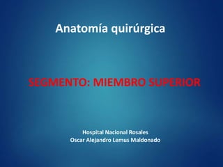 Anatomía quirúrgica
SEGMENTO: MIEMBRO SUPERIOR
Hospital Nacional Rosales
Oscar Alejandro Lemus Maldonado
 