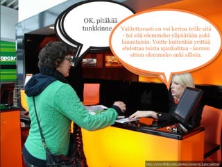 Tulisin
   MONELTA TE
  Moneltapitäkää
      OK, te sitten
noutamaan auton
     SULJETTE
suljette lauantaina?
     tunkkinne....
 lauantaina noin Valitettavasti en voi kertoa teille sitä
  LAUANTAINA?! - tai sitä olemmeko ylipäätään auki
kolmen aikoihin. lauantaisin. Voitte kuitenkin yrittää
                         Valitettavasti
                    ehdottaa toista ajankohtaa - kerron
                               ... silloin
                       sitten olemmeko auki silloin.
                       emme ole
                              auki.




                               http://www.flickr.com/photos/rowan72/3462746072/
 