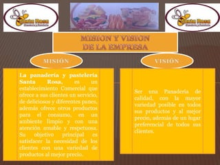 La panadería y pastelería
Santa Rosa, es un
establecimiento Comercial que
ofrece a sus clientes un servicio,
de deliciosos y diferentes panes,
además ofrece otros productos
para el consumo, en un
ambiente limpio y con una
atención amable y respetuosa.
Su objetivo principal es
satisfacer la necesidad de los
clientes con una variedad de
productos al mejor precio.
Ser una Panadería de
calidad, con la mayor
variedad posible en todos
sus productos y al mejor
precio, además de un lugar
preferencial de todos sus
clientes.
 