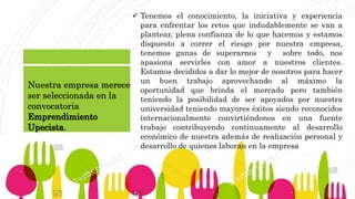  Tenemos el conocimiento, la iniciativa y experiencia
para enfrentar los retos que indudablemente se van a
plantear, plena confianza de lo que hacemos y estamos
dispuesto a correr el riesgo por nuestra empresa,
tenemos ganas de superarnos y sobre todo, nos
apasiona servirles con amor a nuestros clientes.
Estamos decididos a dar lo mejor de nosotros para hacer
un buen trabajo aprovechando al máximo la
oportunidad que brinda el mercado pero también
teniendo la posibilidad de ser apoyados por nuestra
universidad teniendo mayores éxitos siendo reconocidos
internacionalmente convirtiéndonos en una fuente
trabajo contribuyendo continuamente al desarrollo
económico de nuestra además de realización personal y
desarrollo de quienes laboran en la empresa
Nuestra empresa merece
ser seleccionada en la
convocatoria
Emprendimiento
Upecista.
 