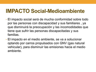 IMPACTO Social-Medioambiente
• El impacto social será de mucha conformidad sobre todo
  por las personas con discapacidad y sus familiares , ya
  que disminuirá la preocupación y las incomodidades que
  tiene que sufrir las personas discapacitadas y sus
  familias.
• El impacto en el medio ambiente, se va a solucionar
  optando por carros propulsados con GNV (gas natural
  vehicular), para disminuir las emisiones hacia el medio
  ambiente.
 