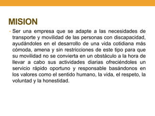 MISION
• Ser una empresa que se adapte a las necesidades de
 transporte y movilidad de las personas con discapacidad,
 ayudándoles en el desarrollo de una vida cotidiana más
 cómoda, amena y sin restricciones de este tipo para que
 su movilidad no se convierta en un obstáculo a la hora de
 llevar a cabo sus actividades diarias ofreciéndoles un
 servicio rápido oportuno y responsable basándonos en
 los valores como el sentido humano, la vida, el respeto, la
 voluntad y la honestidad.
 