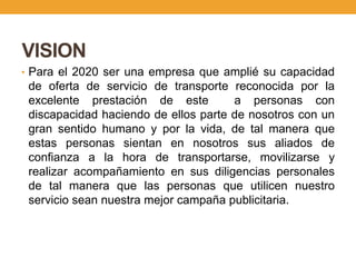 VISION
• Para el 2020 ser una empresa que amplié su capacidad
 de oferta de servicio de transporte reconocida por la
 excelente prestación de este         a personas con
 discapacidad haciendo de ellos parte de nosotros con un
 gran sentido humano y por la vida, de tal manera que
 estas personas sientan en nosotros sus aliados de
 confianza a la hora de transportarse, movilizarse y
 realizar acompañamiento en sus diligencias personales
 de tal manera que las personas que utilicen nuestro
 servicio sean nuestra mejor campaña publicitaria.
 