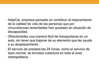 • HelpCar, empresa pensada en contribuir al mejoramiento
  de la calidad de vida de las personas que por
  circunstancias lamentables han quedado en situación de
  discapacidad.
• Ofreciéndoles una manera fácil de transportarse en un
  auto, sin tener que bajarse de su elemento que les ayuda
  a su desplazamiento .
• El servicio de prestará las 24 horas, como el servicio de
  taxis normal, se brindara cobertura en todo el area
  metropolitana.
 
