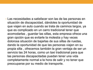• Las necesidades a satisfacer son las de las personas en
 situación de discapacidad, dándoles la oportunidad de
 que viajen en auto cuando se trata de caminos largos, ya
 que es complicado en un carro tradicional tener que
 acomodarlas , guardar las sillas, esta empresa ofrece una
 gran opción que es evitarle la molestia y hay veces
 dolorosa situación de bajarlas de sus sillas de ruedas,
 dando la oportunidad de que las personas viajen en su
 propia silla , ofrecemos también la gran ventaja de ser un
 servicio las 24 horas, como un taxi tradicional para que
 las personas discapacitadas puedan tener una vida
 completamente normal a la hora de salir y no tener que
 preocuparse por su medio de transporte.
 