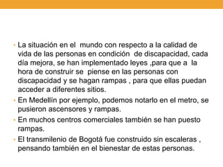• La situación en el mundo con respecto a la calidad de
  vida de las personas en condición de discapacidad, cada
  día mejora, se han implementado leyes ,para que a la
  hora de construir se piense en las personas con
  discapacidad y se hagan rampas , para que ellas puedan
  acceder a diferentes sitios.
• En Medellín por ejemplo, podemos notarlo en el metro, se
  pusieron ascensores y rampas.
• En muchos centros comerciales también se han puesto
  rampas.
• El transmilenio de Bogotá fue construido sin escaleras ,
  pensando también en el bienestar de estas personas.
 