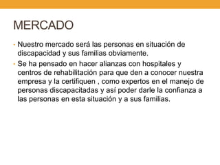 MERCADO
• Nuestro mercado será las personas en situación de
  discapacidad y sus familias obviamente.
• Se ha pensado en hacer alianzas con hospitales y
  centros de rehabilitación para que den a conocer nuestra
  empresa y la certifiquen , como expertos en el manejo de
  personas discapacitadas y así poder darle la confianza a
  las personas en esta situación y a sus familias.
 