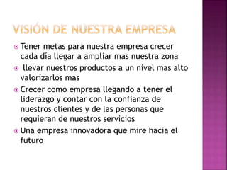  Tener metas para nuestra empresa crecer
cada día llegar a ampliar mas nuestra zona
 llevar nuestros productos a un nivel mas alto
valorizarlos mas
 Crecer como empresa llegando a tener el
liderazgo y contar con la confianza de
nuestros clientes y de las personas que
requieran de nuestros servicios
 Una empresa innovadora que mire hacia el
futuro
 