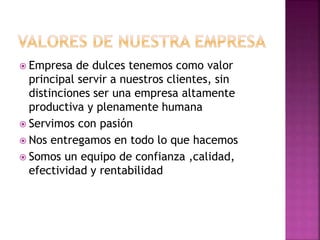 Empresa de dulces tenemos como valor
principal servir a nuestros clientes, sin
distinciones ser una empresa altamente
productiva y plenamente humana
 Servimos con pasión
 Nos entregamos en todo lo que hacemos
 Somos un equipo de confianza ,calidad,
efectividad y rentabilidad
 