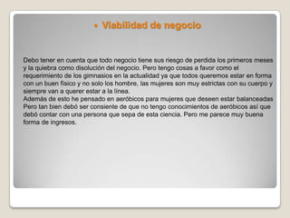    Viabilidad de negocio


Debo tener en cuenta que todo negocio tiene sus riesgo de perdida los primeros meses
y la quiebra como disolución del negocio. Pero tengo cosas a favor como el
requerimiento de los gimnasios en la actualidad ya que todos queremos estar en forma
con un buen físico y no solo los hombre, las mujeres son muy estrictas con su cuerpo y
siempre van a querer estar a la línea.
Además de esto he pensado en aeróbicos para mujeres que deseen estar balanceadas
Pero tan bien debó ser consiente de que no tengo conocimientos de aeróbicos así que
debó contar con una persona que sepa de esta ciencia. Pero me parece muy buena
forma de ingresos.
 