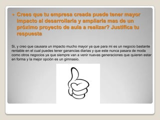   Crees que tu empresa creada puede tener mayor
    impacto al desarrollarla y ampliarla mas de un
    próximo proyecto de aula a realizar? Justifica tu
    respuesta

Si, y creo que causara un impacto mucho mayor ya que para mi es un negocio bastante
rentable en el cual puedes tener ganancias diarias y que este nunca pasara de moda
como otros negocios ya que siempre van a venir nuevas generaciones que quieren estar
en forma y la mejor opción es un gimnasio.
 