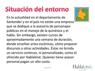 HABLAKINÉ
En la actualidad en el departamento de
Santander y en el país no existe una empresa
que se dedique a la asesoría de personajes
públicos en el manejo de la quinésica y el
habla. Sin embargo, existen cursos de
aproximadamente una semana de duración,
donde enseñan artes escénicas, cómo preparar
discursos y otras actividades. Éstas no brinda
un servicio continuo, ni personalizado, como el
ofrecido por Hablakiné. Quienes tiene asesor
personal pagan un alto costo.
 