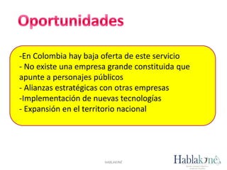 -En Colombia hay baja oferta de este servicio
- No existe una empresa grande constituida que
apunte a personajes públicos
- Alianzas estratégicas con otras empresas
-Implementación de nuevas tecnologías
- Expansión en el territorio nacional
HABLAKINÉ
 
