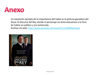 HABLAKINÉ
Un excelente ejemplo de la importancia del habla es la película ganadora del
Oscar. El discurso del Rey, donde el personaje no tenía elocuencia a la hora
de hablar en público y era tartamudo.
Archivo vía web: http://www.youtube.com/watch?v=OyWf0wFcpsw
 
