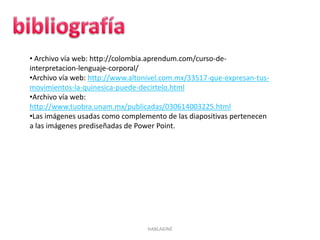 HABLAKINÉ
• Archivo vía web: http://colombia.aprendum.com/curso-de-
interpretacion-lenguaje-corporal/
•Archivo vía web: http://www.altonivel.com.mx/33517-que-expresan-tus-
movimientos-la-quinesica-puede-decirtelo.html
•Archivo vía web:
http://www.tuobra.unam.mx/publicadas/030614003225.html
•Las imágenes usadas como complemento de las diapositivas pertenecen
a las imágenes prediseñadas de Power Point.
 