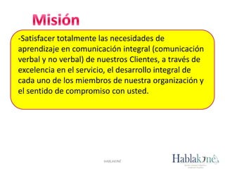 -Satisfacer totalmente las necesidades de
aprendizaje en comunicación integral (comunicación
verbal y no verbal) de nuestros Clientes, a través de
excelencia en el servicio, el desarrollo integral de
cada uno de los miembros de nuestra organización y
el sentido de compromiso con usted.
HABLAKINÉ
 