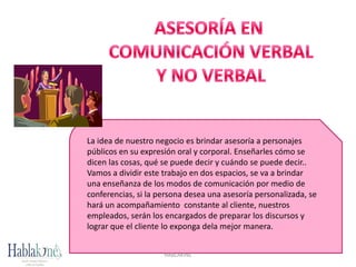 La idea de nuestro negocio es brindar asesoría a personajes
públicos en su expresión oral y corporal. Enseñarles cómo se
dicen las cosas, qué se puede decir y cuándo se puede decir..
Vamos a dividir este trabajo en dos espacios, se va a brindar
una enseñanza de los modos de comunicación por medio de
conferencias, si la persona desea una asesoría personalizada, se
hará un acompañamiento constante al cliente, nuestros
empleados, serán los encargados de preparar los discursos y
lograr que el cliente lo exponga dela mejor manera.
HABLAKINÉ
 
