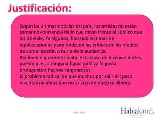 Según las últimas noticias del país, los artistas no están
tomando conciencia de lo que dicen frente al público que
los atiende. Ya algunos, han sido victimas de
equivocaciones y por ende, de las críticas de los medios
de comunicación o burla de la audiencia.
Realmente queremos evitar esta clase de inconvenientes,
puesto que , a ninguna figura pública le gusta
protagonizar hechos vergonzosos.
El problema radica, en que muchos por salir del paso
inventan palabras que no existen en nuestro idioma.
HABLAKINÉ
 