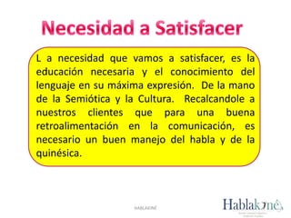 HABLAKINÉ
L a necesidad que vamos a satisfacer, es la
educación necesaria y el conocimiento del
lenguaje en su máxima expresión. De la mano
de la Semiótica y la Cultura. Recalcandole a
nuestros clientes que para una buena
retroalimentación en la comunicación, es
necesario un buen manejo del habla y de la
quinésica.
 