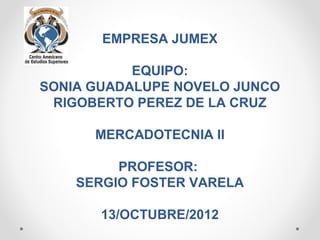 EMPRESA JUMEX

           EQUIPO:
SONIA GUADALUPE NOVELO JUNCO
 RIGOBERTO PEREZ DE LA CRUZ

      MERCADOTECNIA II

         PROFESOR:
    SERGIO FOSTER VARELA

       13/OCTUBRE/2012
 