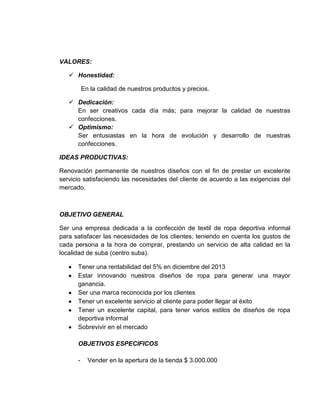 VALORES:
 Honestidad:
En la calidad de nuestros productos y precios.
 Dedicación:
En ser creativos cada día más; para mejorar la calidad de nuestras
confecciones.
 Optimismo:
Ser entusiastas en la hora de evolución y desarrollo de nuestras
confecciones.
IDEAS PRODUCTIVAS:
Renovación permanente de nuestros diseños con el fin de prestar un excelente
servicio satisfaciendo las necesidades del cliente de acuerdo a las exigencias del
mercado.
OBJETIVO GENERAL
Ser una empresa dedicada a la confección de textil de ropa deportiva informal
para satisfacer las necesidades de los clientes, teniendo en cuenta los gustos de
cada persona a la hora de comprar, prestando un servicio de alta calidad en la
localidad de suba (centro suba).
Tener una rentabilidad del 5% en diciembre del 2013
Estar innovando nuestros diseños de ropa para generar una mayor
ganancia.
Ser una marca reconocida por los clientes
Tener un excelente servicio al cliente para poder llegar al éxito
Tener un excelente capital, para tener varios estilos de diseños de ropa
deportiva informal
Sobrevivir en el mercado
OBJETIVOS ESPECIFICOS
- Vender en la apertura de la tienda $ 3.000.000
 