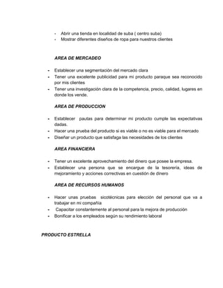 - Abrir una tienda en localidad de suba ( centro suba)
- Mostrar diferentes diseños de ropa para nuestros clientes
AREA DE MERCADEO
- Establecer una segmentación del mercado clara
- Tener una excelente publicidad para mi producto paraque sea reconocido
por mis clientes
- Tener una investigación clara de la competencia, precio, calidad, lugares en
donde los vende.
AREA DE PRODUCCION
- Establecer pautas para determinar mi producto cumple las expectativas
dadas.
- Hacer una prueba del producto si es viable o no es viable para el mercado
- Diseñar un producto que satisfaga las necesidades de los clientes
AREA FINANCIERA
- Tener un excelente aprovechamiento del dinero que posee la empresa.
- Establecer una persona que se encargue de la tesorería, ideas de
mejoramiento y acciones correctivas en cuestión de dinero
AREA DE RECURSOS HUMANOS
- Hacer unas pruebas sicotécnicas para elección del personal que va a
trabajar en mi compañía
- Capacitar constantemente al personal para la mejora de producción
- Bonificar a los empleados según su rendimiento laboral
PRODUCTO ESTRELLA
 