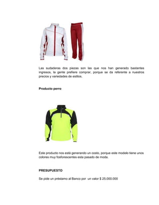 Las sudaderas dos piezas son las que nos han generado bastantes
ingresos, la gente prefiere comprar, porque se da referente a nuestros
precios y variedades de estilos.
Producto perro
Este producto nos está generando un costo, porque este modelo tiene unos
colores muy fosforescentes esta pasado de moda.
PRESUPUESTO
Se pide un préstamo al Banco por un valor $ 25.000.000
 