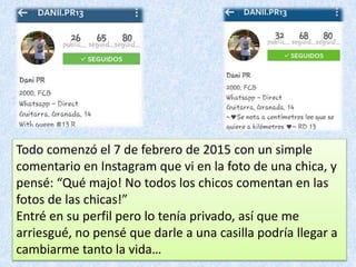 Todo comenzó el 7 de febrero de 2015 con un simple
comentario en Instagram que vi en la foto de una chica, y
pensé: “Qué majo! No todos los chicos comentan en las
fotos de las chicas!”
Entré en su perfil pero lo tenía privado, así que me
arriesgué, no pensé que darle a una casilla podría llegar a
cambiarme tanto la vida…
 