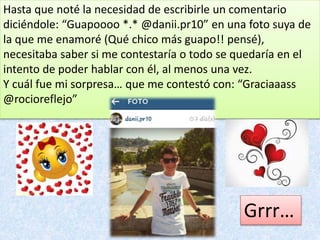 Hasta que noté la necesidad de escribirle un comentario
diciéndole: “Guapoooo *.* @danii.pr10” en una foto suya de
la que me enamoré (Qué chico más guapo!! pensé),
necesitaba saber si me contestaría o todo se quedaría en el
intento de poder hablar con él, al menos una vez.
Y cuál fue mi sorpresa… que me contestó con: “Graciaaass
@rocioreflejo”
Grrr…
 