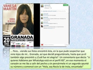 … Pero… viendo sus fotos encontré ésta, en la que pude sospechar que
vivía lejos de mí… Granada, así que decidí preguntárselo, hasta que ya él
también algo presintió y ¿Cuál fue mi alegría? Un comentario que decía: “si
quieres háblame por WhatsApp está en el perfil XD”, en ese momento el
corazón se me iba a salir del pecho y sin pensármelo ni un segundo apunté
su número y comencé con un “Hola, soy Rocío la de insta, encantada”
 